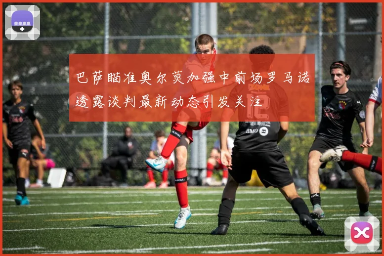 巴萨瞄准奥尔莫加强中前场罗马诺透露谈判最新动态引发关注