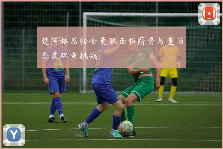 楚阿梅尼转会曼联面临薪资与皇马态度双重挑战