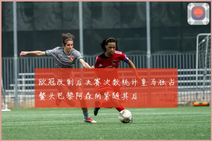 欧冠改制后决赛次数统计皇马独占鳌头巴黎阿森纳紧随其后