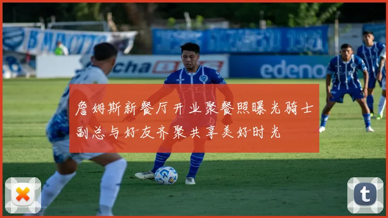 詹姆斯新餐厅开业聚餐照曝光骑士副总与好友齐聚共享美好时光