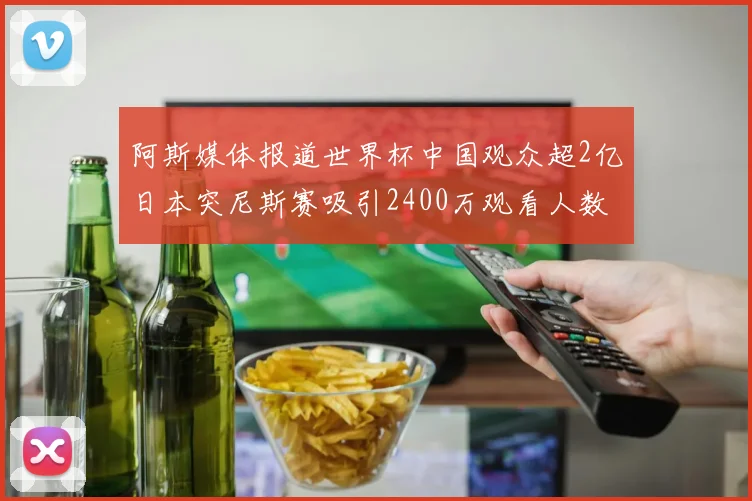 阿斯媒体报道世界杯中国观众超2亿日本突尼斯赛吸引2400万观看人数