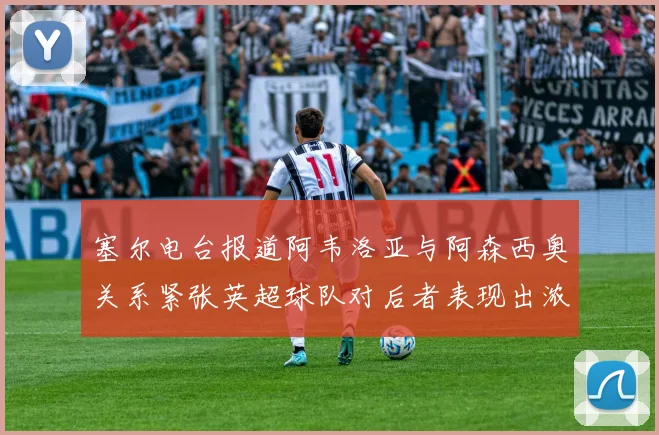塞尔电台报道阿韦洛亚与阿森西奥关系紧张英超球队对后者表现出浓厚兴趣