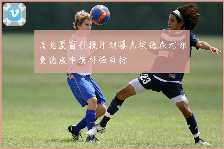 马竞夏窗引援计划曝光埃德森尤尔曼德成中场补强目标