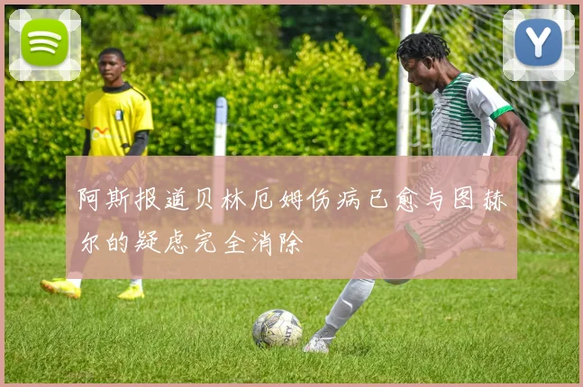 阿斯报道贝林厄姆伤病已愈与图赫尔的疑虑完全消除