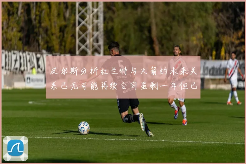 皮尔斯分析杜兰特与火箭的未来关系已无可能再续合同虽剩一年但已破裂