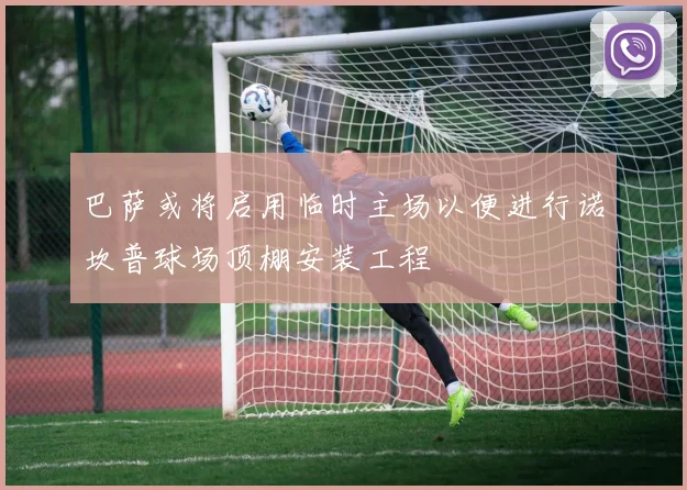 巴萨或将启用临时主场以便进行诺坎普球场顶棚安装工程