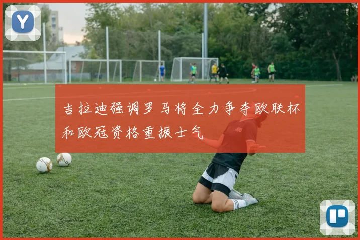 吉拉迪强调罗马将全力争夺欧联杯和欧冠资格重振士气