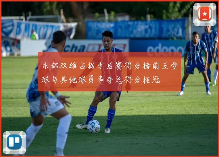 东部双雄占据季后赛得分榜前五登球与其他球员争夺总得分桂冠