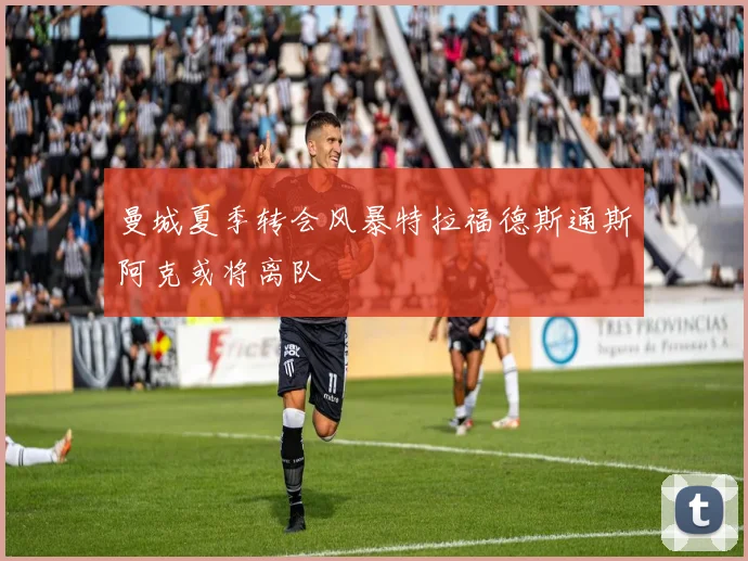 曼城夏季转会风暴特拉福德斯通斯阿克或将离队