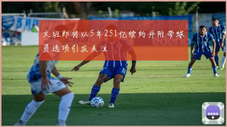 文班即将以5年251亿续约并附带球员选项引发关注