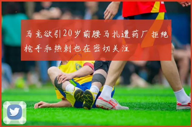 马竞欲引20岁前腰马扎遭药厂拒绝枪手和热刺也在密切关注