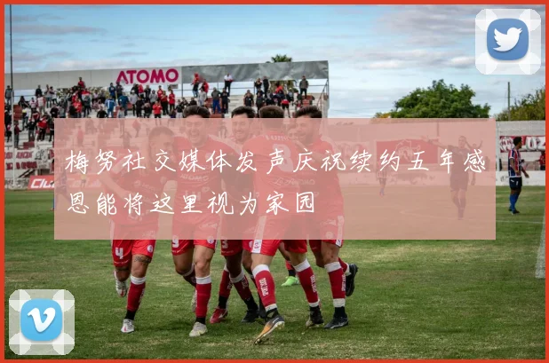 梅努社交媒体发声庆祝续约五年感恩能将这里视为家园