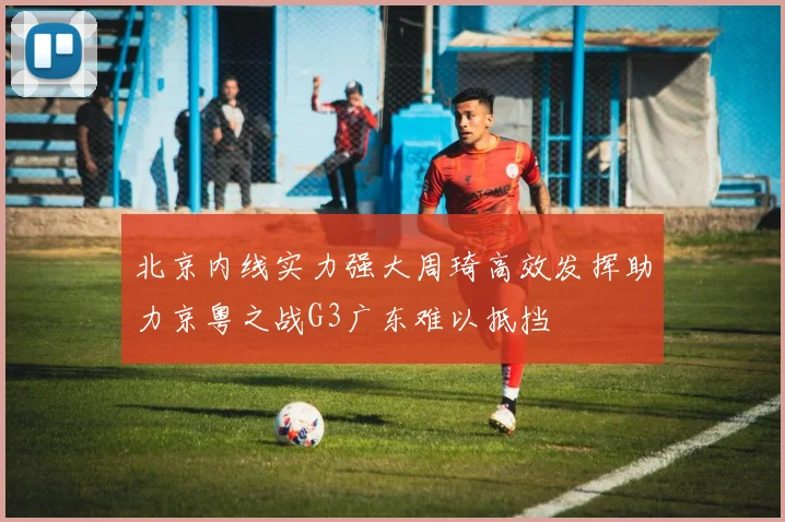 北京内线实力强大周琦高效发挥助力京粤之战G3广东难以抵挡