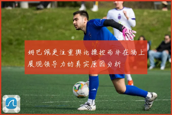 姆巴佩更注重舆论操控而非在场上展现领导力的真实原因分析