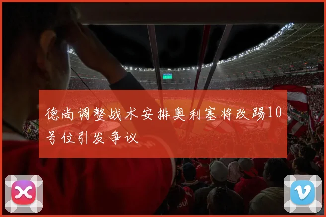 德尚调整战术安排奥利塞将改踢10号位引发争议