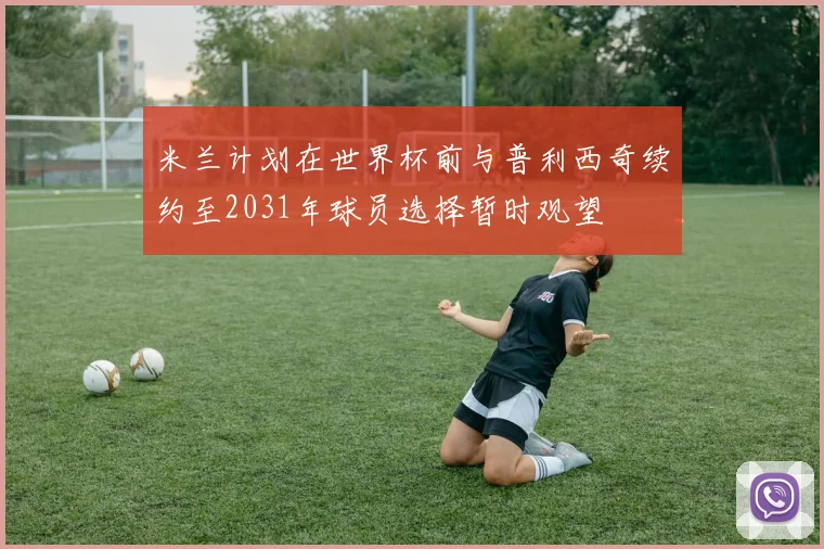 米兰计划在世界杯前与普利西奇续约至2031年球员选择暂时观望